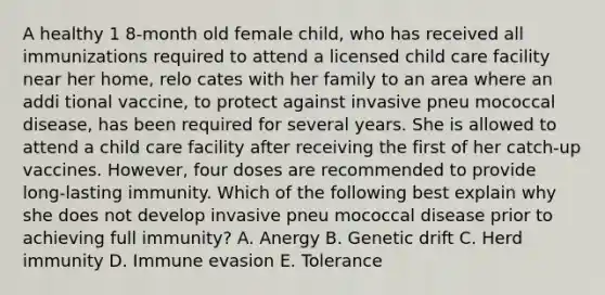 A healthy 1 8-month old female child, who has received all immunizations required to attend a licensed child care facility near her home, relo cates with her family to an area where an addi tional vaccine, to protect against invasive pneu mococcal disease, has been required for several years. She is allowed to attend a child care facility after receiving the first of her catch-up vaccines. However, four doses are recommended to provide long-lasting immunity. Which of the following best explain why she does not develop invasive pneu mococcal disease prior to achieving full immunity? A. Anergy B. Genetic drift C. Herd immunity D. Immune evasion E. Tolerance