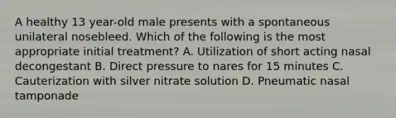 A healthy 13 year-old male presents with a spontaneous unilateral nosebleed. Which of the following is the most appropriate initial treatment? A. Utilization of short acting nasal decongestant B. Direct pressure to nares for 15 minutes C. Cauterization with silver nitrate solution D. Pneumatic nasal tamponade