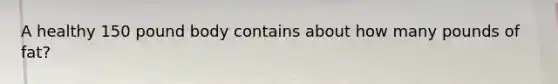 A healthy 150 pound body contains about how many pounds of fat?