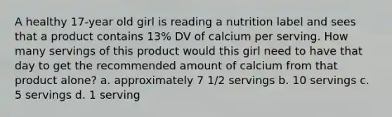 A healthy 17-year old girl is reading a nutrition label and sees that a product contains 13% DV of calcium per serving. How many servings of this product would this girl need to have that day to get the recommended amount of calcium from that product alone? a. approximately 7 1/2 servings b. 10 servings c. 5 servings d. 1 serving