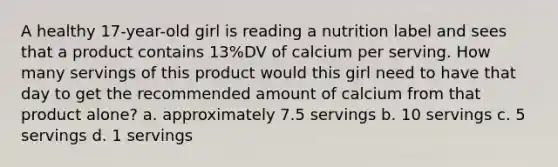 A healthy 17-year-old girl is reading a nutrition label and sees that a product contains 13%DV of calcium per serving. How many servings of this product would this girl need to have that day to get the recommended amount of calcium from that product alone? a. approximately 7.5 servings b. 10 servings c. 5 servings d. 1 servings