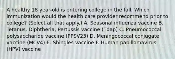 A healthy 18 year-old is entering college in the fall. Which immunization would the health care provider recommend prior to college? (Select all that apply.) A. Seasonal influenza vaccine B. Tetanus, Diphtheria, Pertussis vaccine (Tdap) C. Pneumococcal polysaccharide vaccine (PPSV23) D. Meningococcal conjugate vaccine (MCV4) E. Shingles vaccine F. Human papillomavirus (HPV) vaccine