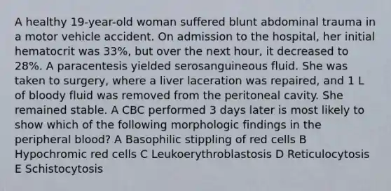 A healthy 19-year-old woman suffered blunt abdominal trauma in a motor vehicle accident. On admission to the hospital, her initial hematocrit was 33%, but over the next hour, it decreased to 28%. A paracentesis yielded serosanguineous fluid. She was taken to surgery, where a liver laceration was repaired, and 1 L of bloody fluid was removed from the peritoneal cavity. She remained stable. A CBC performed 3 days later is most likely to show which of the following morphologic findings in the peripheral blood? A Basophilic stippling of red cells B Hypochromic red cells C Leukoerythroblastosis D Reticulocytosis E Schistocytosis