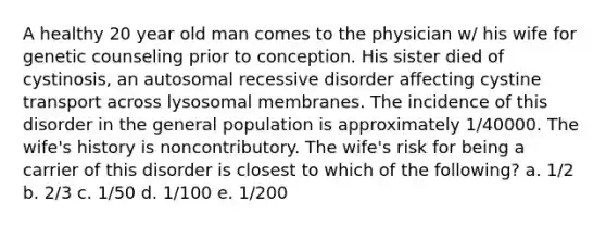 A healthy 20 year old man comes to the physician w/ his wife for genetic counseling prior to conception. His sister died of cystinosis, an autosomal recessive disorder affecting cystine transport across lysosomal membranes. The incidence of this disorder in the general population is approximately 1/40000. The wife's history is noncontributory. The wife's risk for being a carrier of this disorder is closest to which of the following? a. 1/2 b. 2/3 c. 1/50 d. 1/100 e. 1/200