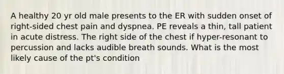 A healthy 20 yr old male presents to the ER with sudden onset of right-sided chest pain and dyspnea. PE reveals a thin, tall patient in acute distress. The right side of the chest if hyper-resonant to percussion and lacks audible breath sounds. What is the most likely cause of the pt's condition