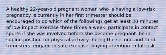 A healthy 22-year-old pregnant woman who is having a low-risk pregnancy is currently in her first trimester should be encouraged to do which of the following? get at least 20 minutes of low-impact exercise three times a week. participate in contact sports if she was involved before she became pregnant. be in supine position for physical activity during the second and third trimesters. engage in safe exercise, paying attention to fall risk.