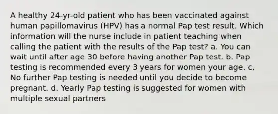 A healthy 24-yr-old patient who has been vaccinated against human papillomavirus (HPV) has a normal Pap test result. Which information will the nurse include in patient teaching when calling the patient with the results of the Pap test? a. You can wait until after age 30 before having another Pap test. b. Pap testing is recommended every 3 years for women your age. c. No further Pap testing is needed until you decide to become pregnant. d. Yearly Pap testing is suggested for women with multiple sexual partners