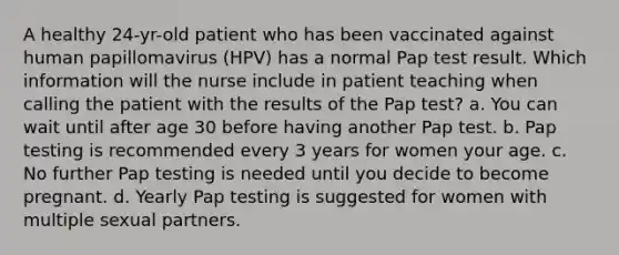 A healthy 24-yr-old patient who has been vaccinated against human papillomavirus (HPV) has a normal Pap test result. Which information will the nurse include in patient teaching when calling the patient with the results of the Pap test? a. You can wait until after age 30 before having another Pap test. b. Pap testing is recommended every 3 years for women your age. c. No further Pap testing is needed until you decide to become pregnant. d. Yearly Pap testing is suggested for women with multiple sexual partners.