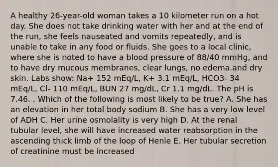 A healthy 26-year-old woman takes a 10 kilometer run on a hot day. She does not take drinking water with her and at the end of the run, she feels nauseated and vomits repeatedly, and is unable to take in any food or fluids. She goes to a local clinic, where she is noted to have a blood pressure of 88/40 mmHg, and to have dry mucous membranes, clear lungs, no edema.and dry skin. Labs show: Na+ 152 mEq/L, K+ 3.1 mEq/L, HCO3- 34 mEq/L, Cl- 110 mEq/L, BUN 27 mg/dL, Cr 1.1 mg/dL. The pH is 7.46. . Which of the following is most likely to be true? A. She has an elevation in her total body sodium B. She has a very low level of ADH C. Her urine osmolality is very high D. At the renal tubular level, she will have increased water reabsorption in the ascending thick limb of the loop of Henle E. Her tubular secretion of creatinine must be increased