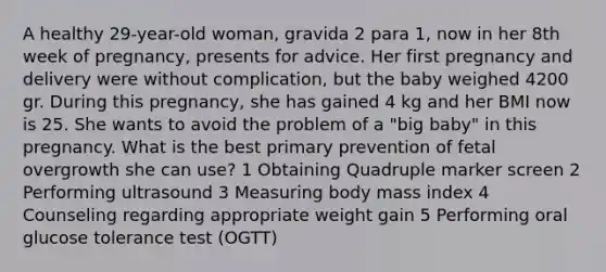 A healthy 29-year-old woman, gravida 2 para 1, now in her 8th week of pregnancy, presents for advice. Her first pregnancy and delivery were without complication, but the baby weighed 4200 gr. During this pregnancy, she has gained 4 kg and her BMI now is 25. She wants to avoid the problem of a "big baby" in this pregnancy. What is the best primary prevention of fetal overgrowth she can use? 1 Obtaining Quadruple marker screen 2 Performing ultrasound 3 Measuring body mass index 4 Counseling regarding appropriate weight gain 5 Performing oral glucose tolerance test (OGTT)