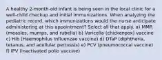 A healthy 2-month-old infant is being seen in the local clinic for a well-child checkup and initial immunizations. When analyzing the pediatric record, which immunizations would the nurse anticipate administering at this appointment? Select all that apply. a) MMR (measles, mumps, and rubella) b) Varicella (chickenpox) vaccine c) Hib (Haemophilus influenzae vaccine) d) DTaP (diphtheria, tetanus, and acellular pertussis) e) PCV (pneumococcal vaccine) f) IPV (inactivated polio vaccine)