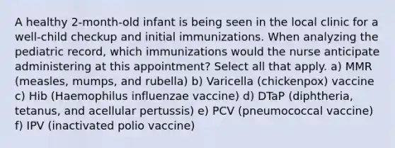 A healthy 2-month-old infant is being seen in the local clinic for a well-child checkup and initial immunizations. When analyzing the pediatric record, which immunizations would the nurse anticipate administering at this appointment? Select all that apply. a) MMR (measles, mumps, and rubella) b) Varicella (chickenpox) vaccine c) Hib (Haemophilus influenzae vaccine) d) DTaP (diphtheria, tetanus, and acellular pertussis) e) PCV (pneumococcal vaccine) f) IPV (inactivated polio vaccine)