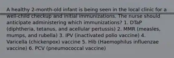 A healthy 2-month-old infant is being seen in the local clinic for a well-child checkup and initial immunizations. The nurse should anticipate administering which immunizations? 1. DTaP (diphtheria, tetanus, and acellular pertussis) 2. MMR (measles, mumps, and rubella) 3. IPV (inactivated polio vaccine) 4. Varicella (chickenpox) vaccine 5. Hib (Haemophilus influenzae vaccine) 6. PCV (pneumococcal vaccine)