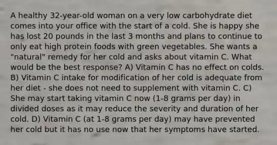 A healthy 32-year-old woman on a very low carbohydrate diet comes into your office with the start of a cold. She is happy she has lost 20 pounds in the last 3 months and plans to continue to only eat high protein foods with green vegetables. She wants a "natural" remedy for her cold and asks about vitamin C. What would be the best response? A) Vitamin C has no effect on colds. B) Vitamin C intake for modification of her cold is adequate from her diet - she does not need to supplement with vitamin C. C) She may start taking vitamin C now (1-8 grams per day) in divided doses as it may reduce the severity and duration of her cold. D) Vitamin C (at 1-8 grams per day) may have prevented her cold but it has no use now that her symptoms have started.