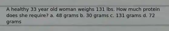 A healthy 33 year old woman weighs 131 lbs. How much protein does she require? a. 48 grams b. 30 grams c. 131 grams d. 72 grams