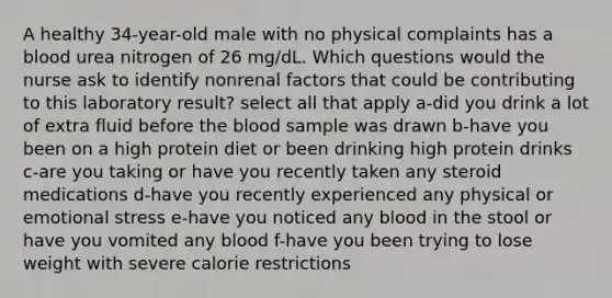 A healthy 34-year-old male with no physical complaints has a blood urea nitrogen of 26 mg/dL. Which questions would the nurse ask to identify nonrenal factors that could be contributing to this laboratory result? select all that apply a-did you drink a lot of extra fluid before the blood sample was drawn b-have you been on a high protein diet or been drinking high protein drinks c-are you taking or have you recently taken any steroid medications d-have you recently experienced any physical or emotional stress e-have you noticed any blood in the stool or have you vomited any blood f-have you been trying to lose weight with severe calorie restrictions