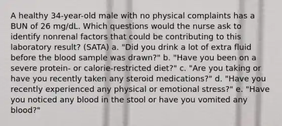 A healthy 34-year-old male with no physical complaints has a BUN of 26 mg/dL. Which questions would the nurse ask to identify nonrenal factors that could be contributing to this laboratory result? (SATA) a. "Did you drink a lot of extra fluid before the blood sample was drawn?" b. "Have you been on a severe protein- or calorie-restricted diet?" c. "Are you taking or have you recently taken any steroid medications?" d. "Have you recently experienced any physical or emotional stress?" e. "Have you noticed any blood in the stool or have you vomited any blood?"