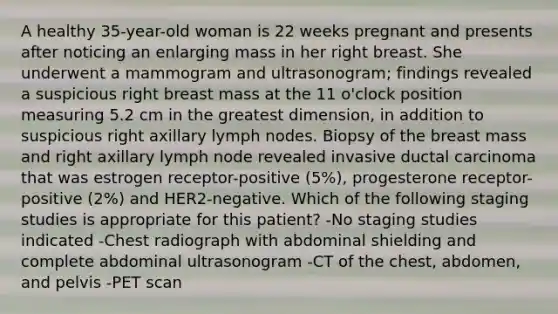 A healthy 35-year-old woman is 22 weeks pregnant and presents after noticing an enlarging mass in her right breast. She underwent a mammogram and ultrasonogram; findings revealed a suspicious right breast mass at the 11 o'clock position measuring 5.2 cm in the greatest dimension, in addition to suspicious right axillary lymph nodes. Biopsy of the breast mass and right axillary lymph node revealed invasive ductal carcinoma that was estrogen receptor-positive (5%), progesterone receptor-positive (2%) and HER2-negative. Which of the following staging studies is appropriate for this patient? -No staging studies indicated -Chest radiograph with abdominal shielding and complete abdominal ultrasonogram -CT of the chest, abdomen, and pelvis -PET scan