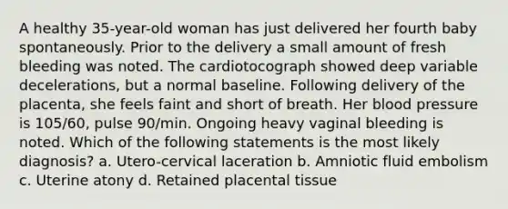 A healthy 35-year-old woman has just delivered her fourth baby spontaneously. Prior to the delivery a small amount of fresh bleeding was noted. The cardiotocograph showed deep variable decelerations, but a normal baseline. Following delivery of the placenta, she feels faint and short of breath. Her blood pressure is 105/60, pulse 90/min. Ongoing heavy vaginal bleeding is noted. Which of the following statements is the most likely diagnosis? a. Utero-cervical laceration b. Amniotic fluid embolism c. Uterine atony d. Retained placental tissue