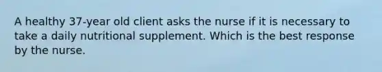 A healthy 37-year old client asks the nurse if it is necessary to take a daily nutritional supplement. Which is the best response by the nurse.