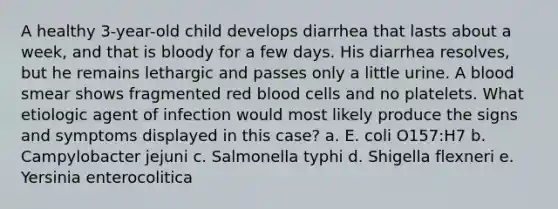 A healthy 3-year-old child develops diarrhea that lasts about a week, and that is bloody for a few days. His diarrhea resolves, but he remains lethargic and passes only a little urine. A blood smear shows fragmented red blood cells and no platelets. What etiologic agent of infection would most likely produce the signs and symptoms displayed in this case? a. E. coli O157:H7 b. Campylobacter jejuni c. Salmonella typhi d. Shigella flexneri e. Yersinia enterocolitica