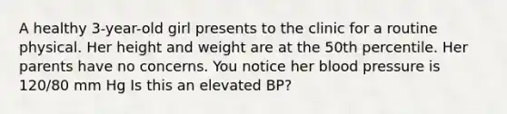 A healthy 3-year-old girl presents to the clinic for a routine physical. Her height and weight are at the 50th percentile. Her parents have no concerns. You notice her blood pressure is 120/80 mm Hg Is this an elevated BP?