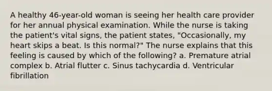 A healthy 46-year-old woman is seeing her health care provider for her annual physical examination. While the nurse is taking the patient's vital signs, the patient states, "Occasionally, my heart skips a beat. Is this normal?" The nurse explains that this feeling is caused by which of the following? a. Premature atrial complex b. Atrial flutter c. Sinus tachycardia d. Ventricular fibrillation