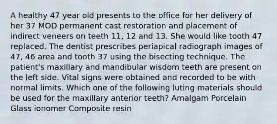 A healthy 47 year old presents to the office for her delivery of her 37 MOD permanent cast restoration and placement of indirect veneers on teeth 11, 12 and 13. She would like tooth 47 replaced. The dentist prescribes periapical radiograph images of 47, 46 area and tooth 37 using the bisecting technique. The patient's maxillary and mandibular wisdom teeth are present on the left side. Vital signs were obtained and recorded to be with normal limits. Which one of the following luting materials should be used for the maxillary anterior teeth? Amalgam Porcelain Glass ionomer Composite resin