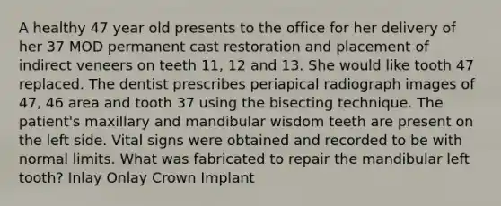 A healthy 47 year old presents to the office for her delivery of her 37 MOD permanent cast restoration and placement of indirect veneers on teeth 11, 12 and 13. She would like tooth 47 replaced. The dentist prescribes periapical radiograph images of 47, 46 area and tooth 37 using the bisecting technique. The patient's maxillary and mandibular wisdom teeth are present on the left side. Vital signs were obtained and recorded to be with normal limits. What was fabricated to repair the mandibular left tooth? Inlay Onlay Crown Implant