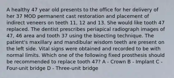 A healthy 47 year old presents to the office for her delivery of her 37 MOD permanent cast restoration and placement of indirect veneers on teeth 11, 12 and 13. She would like tooth 47 replaced. The dentist prescribes periapical radiograph images of 47, 46 area and tooth 37 using the bisecting technique. The patient's maxillary and mandibular wisdom teeth are present on the left side. Vital signs were obtained and recorded to be with normal limits. Which one of the following fixed prosthesis should be recommended to replace tooth 47? A - Crown B - Implant C - Four-unit bridge D - Three-unit bridge