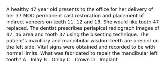 A healthy 47 year old presents to the office for her delivery of her 37 MOD permanent cast restoration and placement of indirect veneers on teeth 11, 12 and 13. She would like tooth 47 replaced. The dentist prescribes periapical radiograph images of 47, 46 area and tooth 37 using the bisecting technique. The patient's maxillary and mandibular wisdom teeth are present on the left side. Vital signs were obtained and recorded to be with normal limits. What was fabricated to repair the mandibular left tooth? A - Inlay B - Onlay C - Crown D - Implant