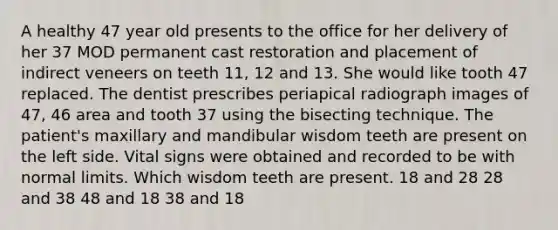 A healthy 47 year old presents to the office for her delivery of her 37 MOD permanent cast restoration and placement of indirect veneers on teeth 11, 12 and 13. She would like tooth 47 replaced. The dentist prescribes periapical radiograph images of 47, 46 area and tooth 37 using the bisecting technique. The patient's maxillary and mandibular wisdom teeth are present on the left side. Vital signs were obtained and recorded to be with normal limits. Which wisdom teeth are present. 18 and 28 28 and 38 48 and 18 38 and 18