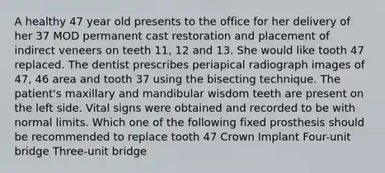 A healthy 47 year old presents to the office for her delivery of her 37 MOD permanent cast restoration and placement of indirect veneers on teeth 11, 12 and 13. She would like tooth 47 replaced. The dentist prescribes periapical radiograph images of 47, 46 area and tooth 37 using the bisecting technique. The patient's maxillary and mandibular wisdom teeth are present on the left side. Vital signs were obtained and recorded to be with normal limits. Which one of the following fixed prosthesis should be recommended to replace tooth 47 Crown Implant Four-unit bridge Three-unit bridge