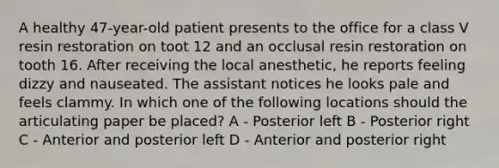 A healthy 47-year-old patient presents to the office for a class V resin restoration on toot 12 and an occlusal resin restoration on tooth 16. After receiving the local anesthetic, he reports feeling dizzy and nauseated. The assistant notices he looks pale and feels clammy. In which one of the following locations should the articulating paper be placed? A - Posterior left B - Posterior right C - Anterior and posterior left D - Anterior and posterior right