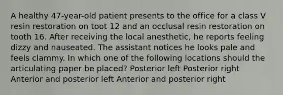 A healthy 47-year-old patient presents to the office for a class V resin restoration on toot 12 and an occlusal resin restoration on tooth 16. After receiving the local anesthetic, he reports feeling dizzy and nauseated. The assistant notices he looks pale and feels clammy. In which one of the following locations should the articulating paper be placed? Posterior left Posterior right Anterior and posterior left Anterior and posterior right