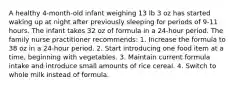 A healthy 4-month-old infant weighing 13 lb 3 oz has started waking up at night after previously sleeping for periods of 9-11 hours. The infant takes 32 oz of formula in a 24-hour period. The family nurse practitioner recommends: 1. Increase the formula to 38 oz in a 24-hour period. 2. Start introducing one food item at a time, beginning with vegetables. 3. Maintain current formula intake and introduce small amounts of rice cereal. 4. Switch to whole milk instead of formula.