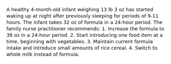 A healthy 4-month-old infant weighing 13 lb 3 oz has started waking up at night after previously sleeping for periods of 9-11 hours. The infant takes 32 oz of formula in a 24-hour period. The family nurse practitioner recommends: 1. Increase the formula to 38 oz in a 24-hour period. 2. Start introducing one food item at a time, beginning with vegetables. 3. Maintain current formula intake and introduce small amounts of rice cereal. 4. Switch to whole milk instead of formula.