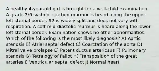 A healthy 4-year-old girl is brought for a well-child examination. A grade 2/6 systolic ejection murmur is heard along the upper left sternal border. S2 is widely split and does not vary with respiration. A soft mid-diastolic murmur is heard along the lower left sternal border. Examination shows no other abnormalities. Which of the following is the most likely diagnosis? A) Aortic stenosis B) Atrial septal defect C) Coarctation of the aorta D) Mitral valve prolapse E) Patent ductus arteriosus F) Pulmonary stenosis G) Tetralogy of Fallot H) Transposition of the great arteries I) Ventricular septal defect J) Normal heart