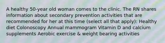 A healthy 50-year old woman comes to the clinic. The RN shares information about secondary prevention activities that are recommended for her at this time (select all that apply): Healthy diet Colonoscopy Annual mammogram Vitamin D and calcium supplements Aerobic exercise & weight bearing activities