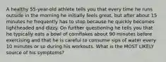 A healthy 55-year-old athlete tells you that every time he runs outside in the morning he initially feels great, but after about 15 minutes he frequently has to stop because he quickly becomes lightheaded and dizzy. On further questioning he tells you that he typically eats a bowl of cornflakes about 90 minutes before exercising and that he is careful to consume sips of water every 10 minutes or so during his workouts. What is the MOST LIKELY source of his symptoms?