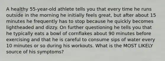 A healthy 55-year-old athlete tells you that every time he runs outside in the morning he initially feels great, but after about 15 minutes he frequently has to stop because he quickly becomes lightheaded and dizzy. On further questioning he tells you that he typically eats a bowl of cornflakes about 90 minutes before exercising and that he is careful to consume sips of water every 10 minutes or so during his workouts. What is the MOST LIKELY source of his symptoms?