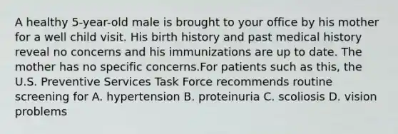 A healthy 5-year-old male is brought to your office by his mother for a well child visit. His birth history and past medical history reveal no concerns and his immunizations are up to date. The mother has no specific concerns.For patients such as this, the U.S. Preventive Services Task Force recommends routine screening for A. hypertension B. proteinuria C. scoliosis D. vision problems