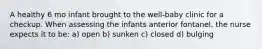 A healthy 6 mo infant brought to the well-baby clinic for a checkup. When assessing the infants anterior fontanel, the nurse expects it to be: a) open b) sunken c) closed d) bulging