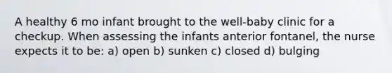 A healthy 6 mo infant brought to the well-baby clinic for a checkup. When assessing the infants anterior fontanel, the nurse expects it to be: a) open b) sunken c) closed d) bulging