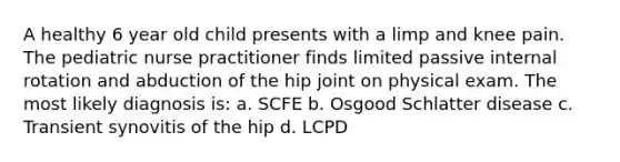 A healthy 6 year old child presents with a limp and knee pain. The pediatric nurse practitioner finds limited passive internal rotation and abduction of the hip joint on physical exam. The most likely diagnosis is: a. SCFE b. Osgood Schlatter disease c. Transient synovitis of the hip d. LCPD