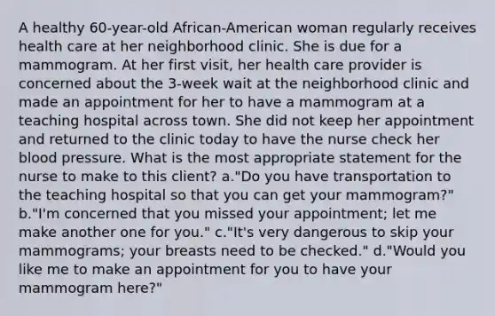 A healthy 60-year-old African-American woman regularly receives health care at her neighborhood clinic. She is due for a mammogram. At her first visit, her health care provider is concerned about the 3-week wait at the neighborhood clinic and made an appointment for her to have a mammogram at a teaching hospital across town. She did not keep her appointment and returned to the clinic today to have the nurse check her blood pressure. What is the most appropriate statement for the nurse to make to this client? a."Do you have transportation to the teaching hospital so that you can get your mammogram?" b."I'm concerned that you missed your appointment; let me make another one for you." c."It's very dangerous to skip your mammograms; your breasts need to be checked." d."Would you like me to make an appointment for you to have your mammogram here?"