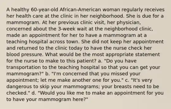 A healthy 60-year-old African-American woman regularly receives her health care at the clinic in her neighborhood. She is due for a mammogram. At her previous clinic visit, her physician, concerned about the 3-week wait at the neighborhood clinic, made an appointment for her to have a mammogram at a teaching hospital across town. She did not keep her appointment and returned to the clinic today to have the nurse check her blood pressure. What would be the most appropriate statement for the nurse to make to this patient? a. "Do you have transportation to the teaching hospital so that you can get your mammogram?" b. "I'm concerned that you missed your appointment; let me make another one for you." c. "It's very dangerous to skip your mammograms; your breasts need to be checked." d. "Would you like me to make an appointment for you to have your mammogram here?"