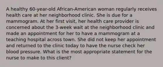 A healthy 60-year-old African-American woman regularly receives health care at her neighborhood clinic. She is due for a mammogram. At her first visit, her health care provider is concerned about the 3-week wait at the neighborhood clinic and made an appointment for her to have a mammogram at a teaching hospital across town. She did not keep her appointment and returned to the clinic today to have the nurse check her blood pressure. What is the most appropriate statement for the nurse to make to this client?