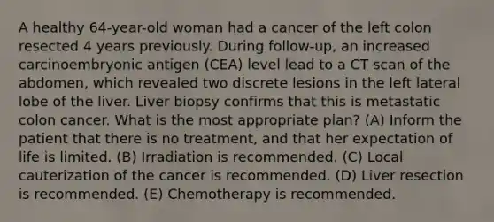 A healthy 64-year-old woman had a cancer of the left colon resected 4 years previously. During follow-up, an increased carcinoembryonic antigen (CEA) level lead to a CT scan of the abdomen, which revealed two discrete lesions in the left lateral lobe of the liver. Liver biopsy confirms that this is metastatic colon cancer. What is the most appropriate plan? (A) Inform the patient that there is no treatment, and that her expectation of life is limited. (B) Irradiation is recommended. (C) Local cauterization of the cancer is recommended. (D) Liver resection is recommended. (E) Chemotherapy is recommended.