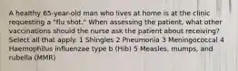 A healthy 65-year-old man who lives at home is at the clinic requesting a "flu shot." When assessing the patient, what other vaccinations should the nurse ask the patient about receiving? Select all that apply. 1 Shingles 2 Pneumonia 3 Meningococcal 4 Haemophilus influenzae type b (Hib) 5 Measles, mumps, and rubella (MMR)